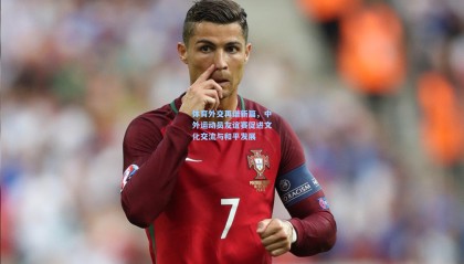  mk体育app下载|体育外交再谱新篇，中外运动员友谊赛促进文化交流与和平发展