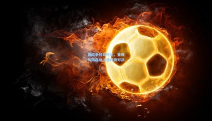 【 mk体育平台】英超争冠白热化，曼城与阿森纳上演终极对决