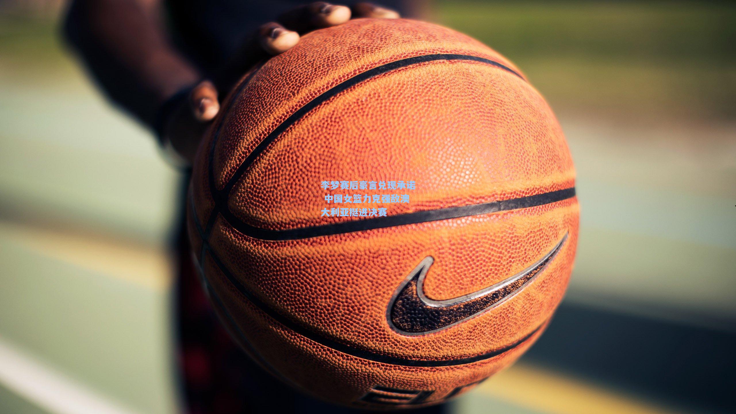 李梦赛后豪言兑现承诺 中国女篮力克强敌澳大利亚挺进决赛